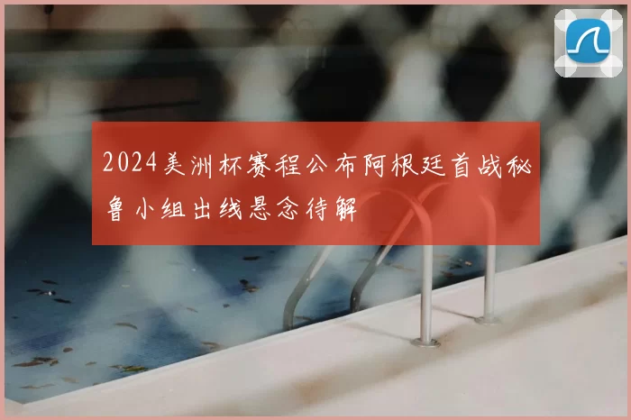 2024美洲杯赛程公布阿根廷首战秘鲁小组出线悬念待解