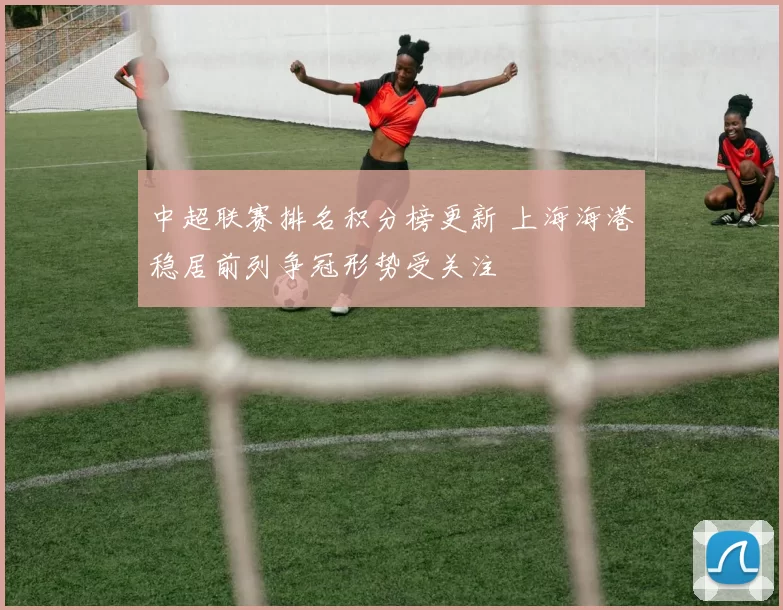 中超联赛排名积分榜更新 上海海港稳居前列争冠形势受关注