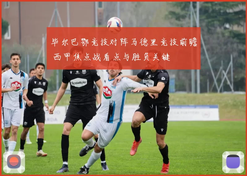 毕尔巴鄂竞技对阵马德里竞技前瞻 西甲焦点战看点与胜负关键
