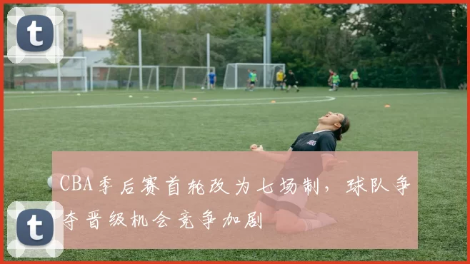 CBA季后赛首轮改为七场制，球队争夺晋级机会竞争加剧