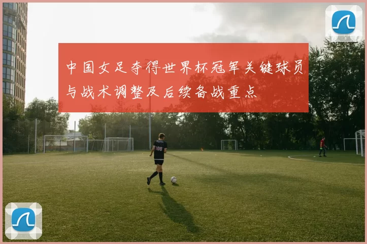 中国女足夺得世界杯冠军关键球员与战术调整及后续备战重点