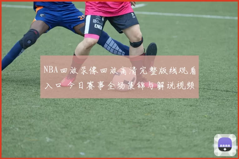 NBA回放录像回放高清完整版线观看入口 今日赛事全场集锦与解说视频