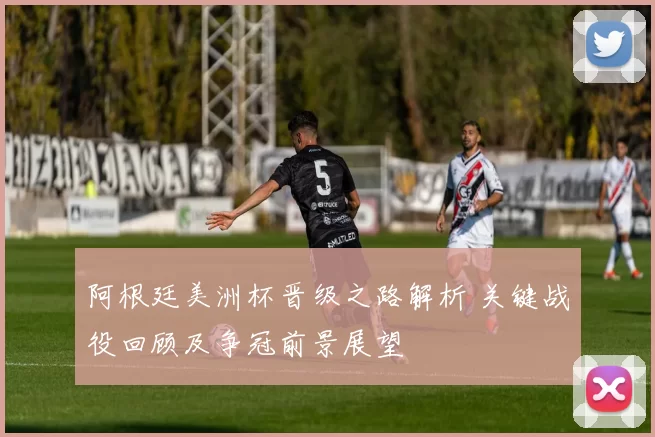 阿根廷美洲杯晋级之路解析 关键战役回顾及争冠前景展望