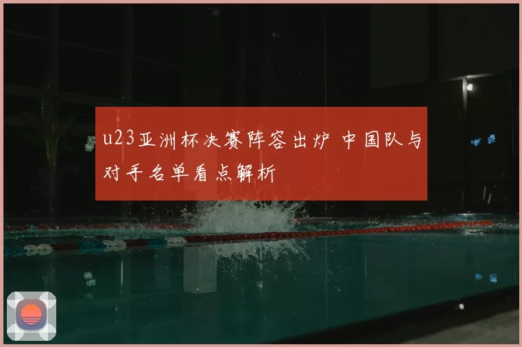 u23亚洲杯决赛阵容出炉 中国队与对手名单看点解析