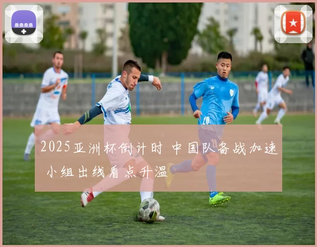 2025亚洲杯倒计时 中国队备战加速 小组出线看点升温