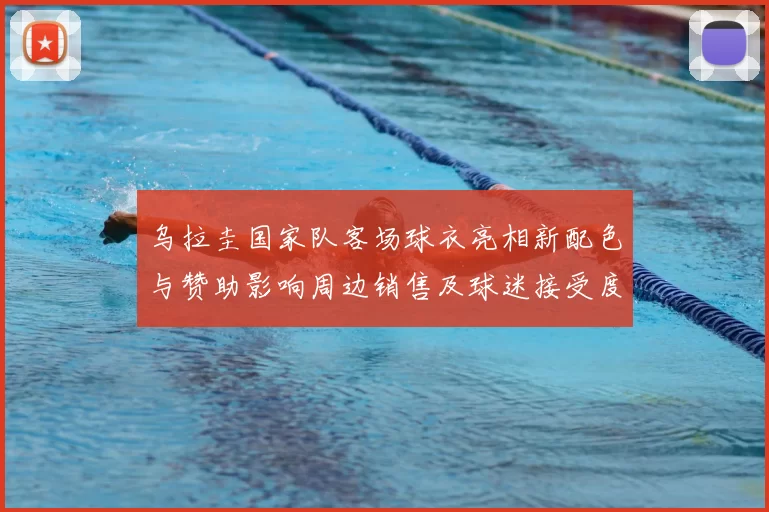 乌拉圭国家队客场球衣亮相新配色与赞助影响周边销售及球迷接受度