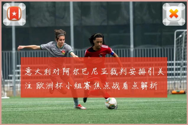 意大利对阿尔巴尼亚裁判安排引关注 欧洲杯小组赛焦点战看点解析