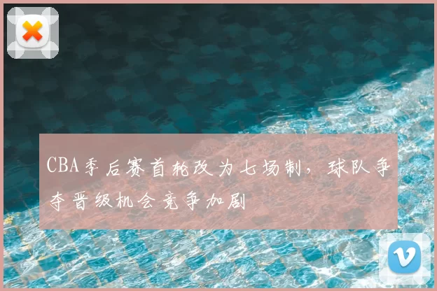 CBA季后赛首轮改为七场制，球队争夺晋级机会竞争加剧