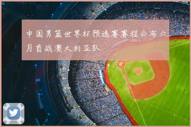 中国男篮世界杯预选赛赛程公布六月首战澳大利亚队