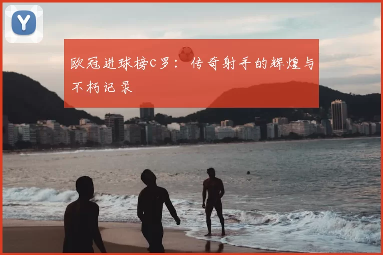 欧冠进球榜c罗：传奇射手的辉煌与不朽记录