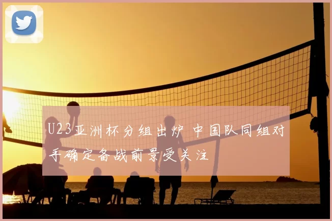 U23亚洲杯分组出炉 中国队同组对手确定备战前景受关注