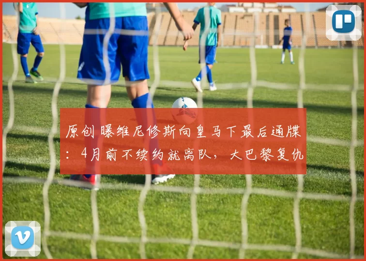 原创 曝维尼修斯向皇马下最后通牒：4月前不续约就离队，大巴黎复仇机会来了