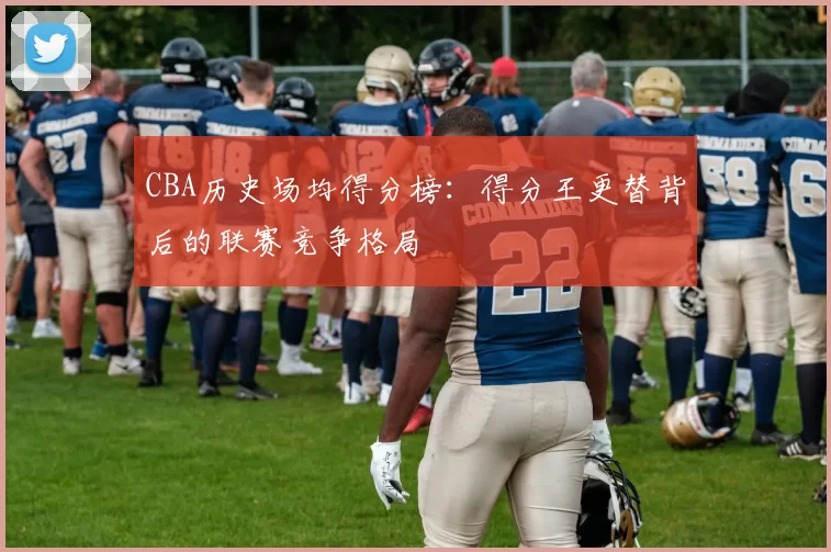 CBA历史场均得分榜：得分王更替背后的联赛竞争格局