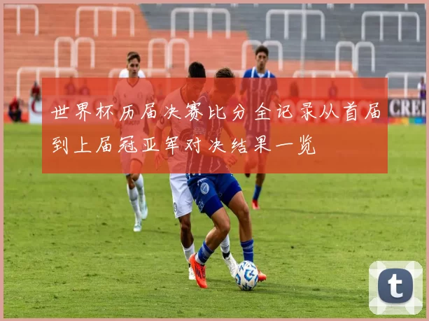 世界杯历届决赛比分全记录从首届到上届冠亚军对决结果一览