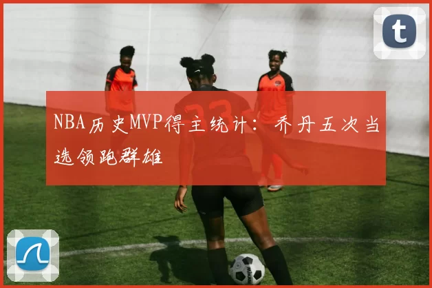 NBA历史MVP得主统计：乔丹五次当选领跑群雄