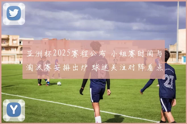 亚洲杯2025赛程公布 小组赛时间与淘汰赛安排出炉 球迷关注对阵看点