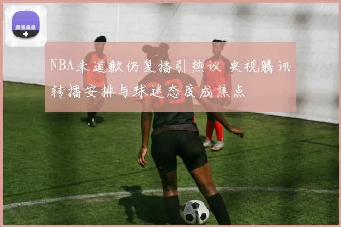 NBA未道歉仍复播引热议 央视腾讯转播安排与球迷态度成焦点