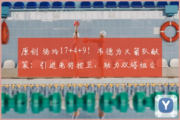 原创 场均17+4+9!韦德为火箭队献策:引进老将控卫,助力双塔组合完美协作