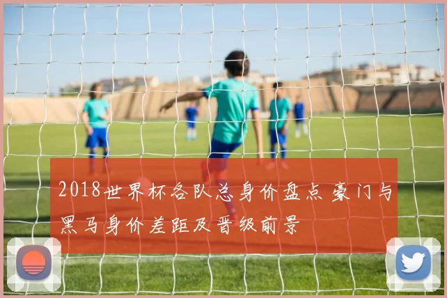 2018世界杯各队总身价盘点 豪门与黑马身价差距及晋级前景