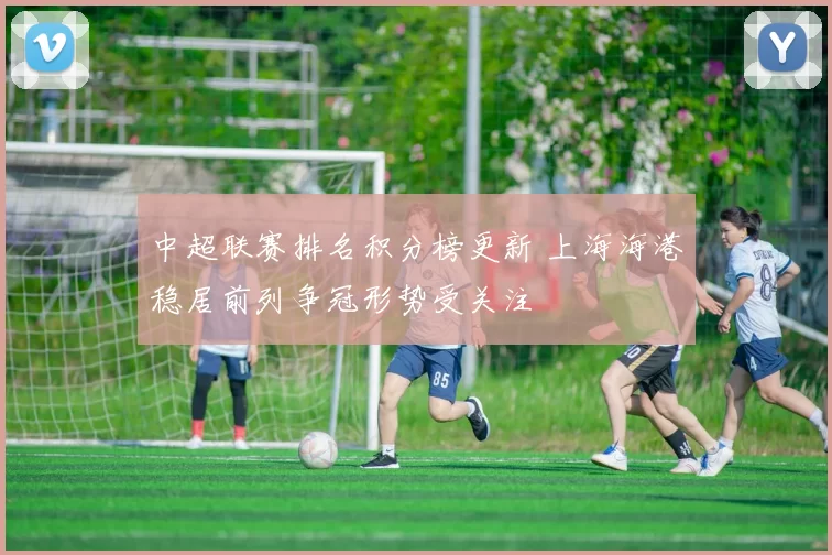 中超联赛排名积分榜更新 上海海港稳居前列争冠形势受关注