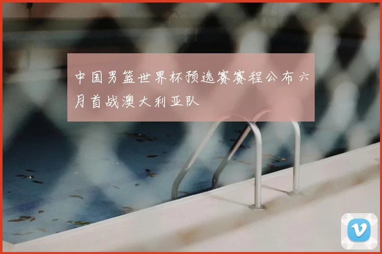 中国男篮世界杯预选赛赛程公布六月首战澳大利亚队