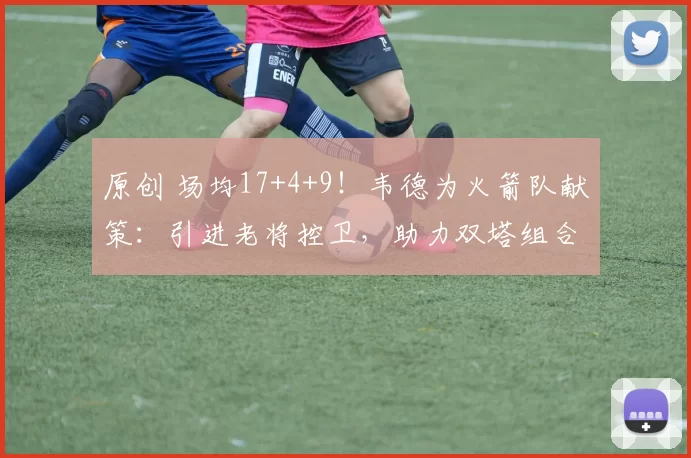 原创 场均17+4+9!韦德为火箭队献策:引进老将控卫,助力双塔组合完美协作