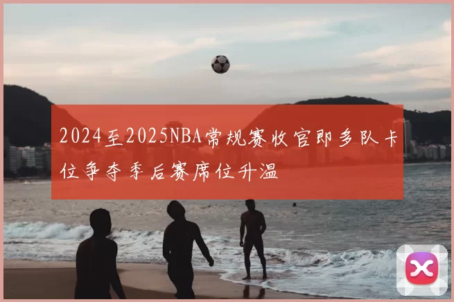 2024至2025NBA常规赛收官即多队卡位争夺季后赛席位升温