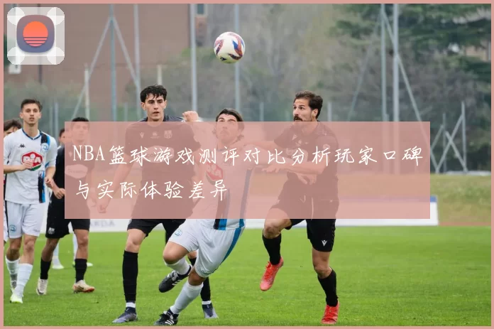 NBA篮球游戏测评对比分析玩家口碑与实际体验差异