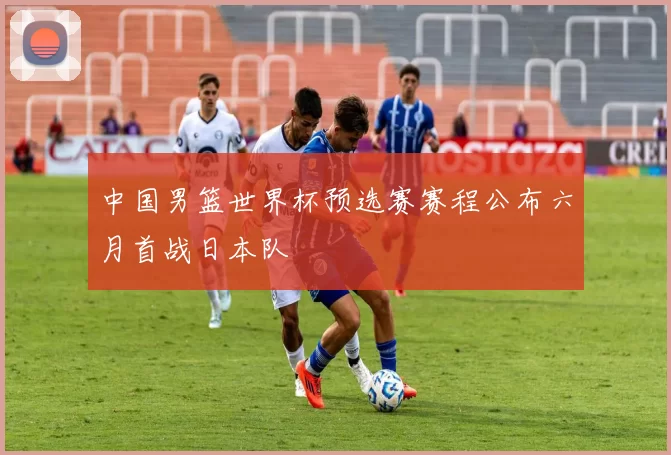 中国男篮世界杯预选赛赛程公布六月首战日本队