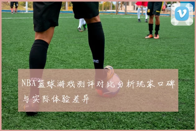 NBA篮球游戏测评对比分析玩家口碑与实际体验差异