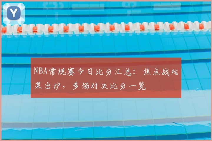 NBA常规赛今日比分汇总:焦点战结果出炉,多场对决比分一览