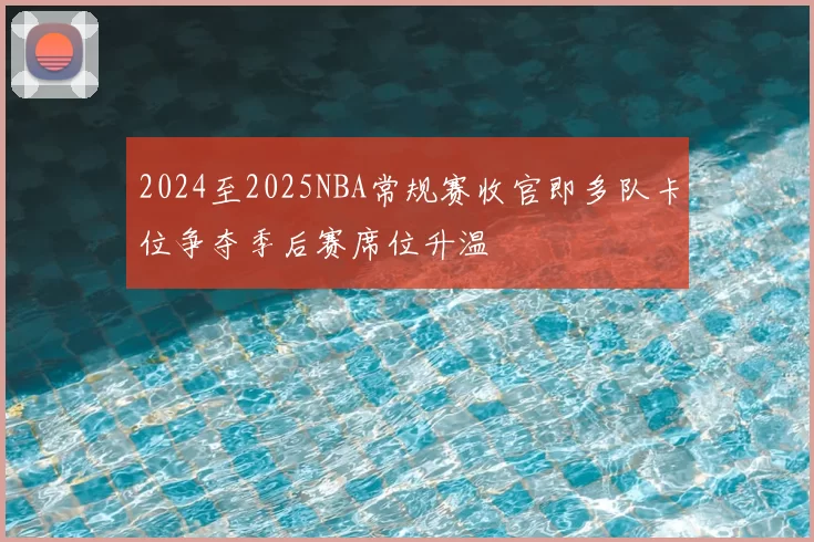 2024至2025NBA常规赛收官即多队卡位争夺季后赛席位升温